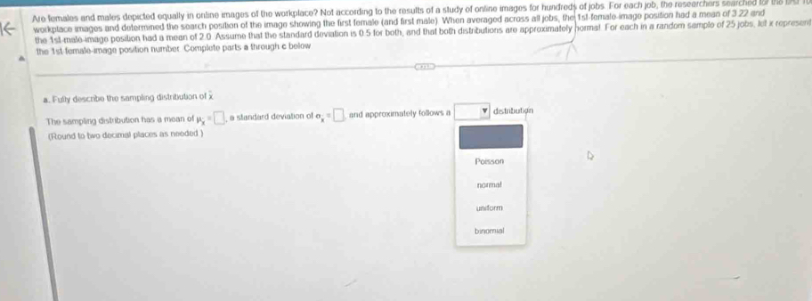 Are females and males depicted equally in online images of the workplace? Not according to the results of a study of online images for hundreds of jobs. For each job, the researchers searched to7 th 
workptace images and determined the search position of the image showing the first female (and first male). When averaged across all jobs, the 1sl-female-image position had a mean of 3.22 and
the 1st -male-image position had a mean of 2.0 Assume that the standard deviation is 0.5 for both, and that both distributions are approximately horma!. For each in a random sample of 25 jobs, let x represent
the 1st female-image position number. Complete parts a through c below
a. Fully describe the sampling distribiution of x
The sampling distribution has a mean of mu _x=□ , a standard deviation of sigma _x=□ and approximately follows a □ distributign
(Round to two decimal places as needed)
Poisson
normal
uniform
binomal