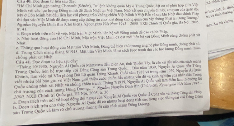 Cầu 40. Đọc đoan tư liệu sau đây
Xô nhăm gia
"Hồ Chí Minh gặp tướng Chenault (Sênôn), Tư lệnh không quân Mỹ ở Trung Quốc, đặt cơ sở phối hợp giữa Việt
rc hòa bình, ổn định
Minh với các lực lượng Đồng minh đề đánh Nhật tại Việt Nam. Nhờ kết quả chuyển đi này, cơ quan của quân đội
Mỹ ở Côn Minh bắt đầu liên lạc với phong trào kháng chiến Việt Minh ở Việt Bắc và sau khi Nhật đảo chính Pháp
thì dựa vào Việt Minh để được cung cấp thông tin cho hoạt động không quân của Mỹ chồng Nhật tại Đông Dương.'' trị và bình thường
:hâu Âu mà không
Nguồn: Nguyễn Đình Bin (Chủ biên), Ngoại giao Việt Nam 1945 - 2000, NXB Chính trị Quốc gia, Hà Nội, 2005,
tr. 41.
a. Đoạn trích trên nói về việc Mặt trận Việt Minh liên hệ với Đồng minh để đào chính Pháp.
b. Nhờ hoạt động của Hồ Chí Minh, Mặt trận Việt Minh đã đặt mối liên hệ với Đồng Minh cùng chống phát xít
Nhật.
c. Thông qua hoạt động của Mặt trận Việt Minh, Đảng thể hiện chủ trương ủng hộ phe Đồng minh, chồng phát xít.
d. Trong Cách mạng tháng 8/1945, Mặt trận Việt Minh đã cổ sách lược tranh thủ các lực lượng Đồng minh nhâm
chống phát xít Nhật.
Câu 41. Đọc đoạn tư liệu sau đây:
“Tháng 10/1938, Nguyễn Ái Quốc rời Mátxcơva đến Diên An, tinh Thiểm Tây, là căn cứ đầu não của cách mạng
Trung Quốc, liên hệ trực tiếp với Đảng Cộng sản Trung Quốc... Đầu năm 1939, Nguyễn Ái Quốc đến Trùng
Khánh, làm việc tại Văn phòng Bát Lộ quân Trùng Khánh. Cuối năm 1938 và trong năm 1939, Nguyễn Ái Quốc
viết nhiều bài báo gửi về Việt Nam giới thiệu cuộc chiến đầu những vấn đề và kinh nghiệm của nhân dân Trung
Quốc chống phát xít Nhật và chống chiến tranh. Tháng 7/1939, Nguyễn Ái Quốc viết tám điểm làm rõ đường lồi
chủ trương của cách mạng Đông Dương..'' Nguồn: Nguyễn Đình Bin (Chủ biên), Ngoại giao Việt Nam 1945 -
2000, NXB Chính trị Quốc gia, Hà Nội, 2005, tr. 36.
La. Đoạn trích trên nói về hoạt động đổi ngoại của Nguyễn Ái Quốc với Quốc tế Cộng sản và Đảng Cộng sản Pháp.
b. Đoạn trích trên cho thấy Nguyễn Ái Quốc đã có những hoạt động tích cực trong việc đổi ngoại với Đảng Cộng
sản Trung Quốc và làm rõ chủ trương đường lối của cách mạng Đông Dương.