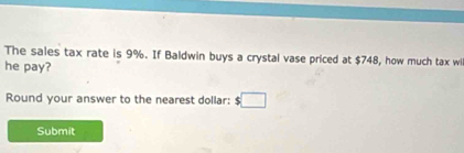 The sales tax rate is 9%. If Baldwin buys a crystal vase priced at $748, how much tax wi 
he pay? 
Round your answer to the nearest dollar: :□ 
Submit