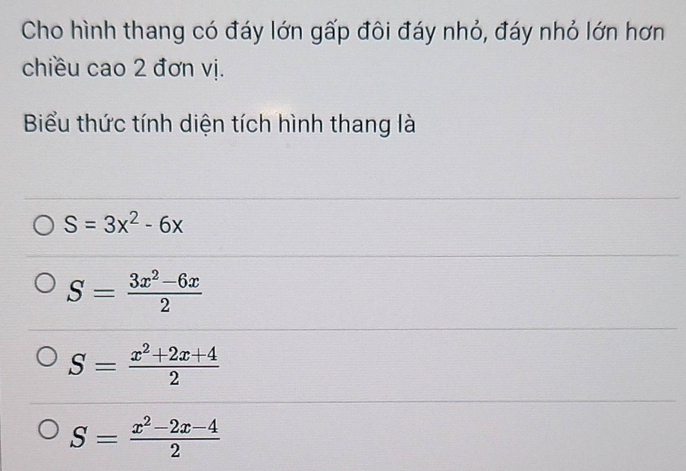 Cho hình thang có đáy lớn gấp đôi đáy nhỏ, đáy nhỏ lớn hơn
chiều cao 2 đơn vị.
Biểu thức tính diện tích hình thang là
S=3x^2-6x
S= (3x^2-6x)/2 
S= (x^2+2x+4)/2 
S= (x^2-2x-4)/2 