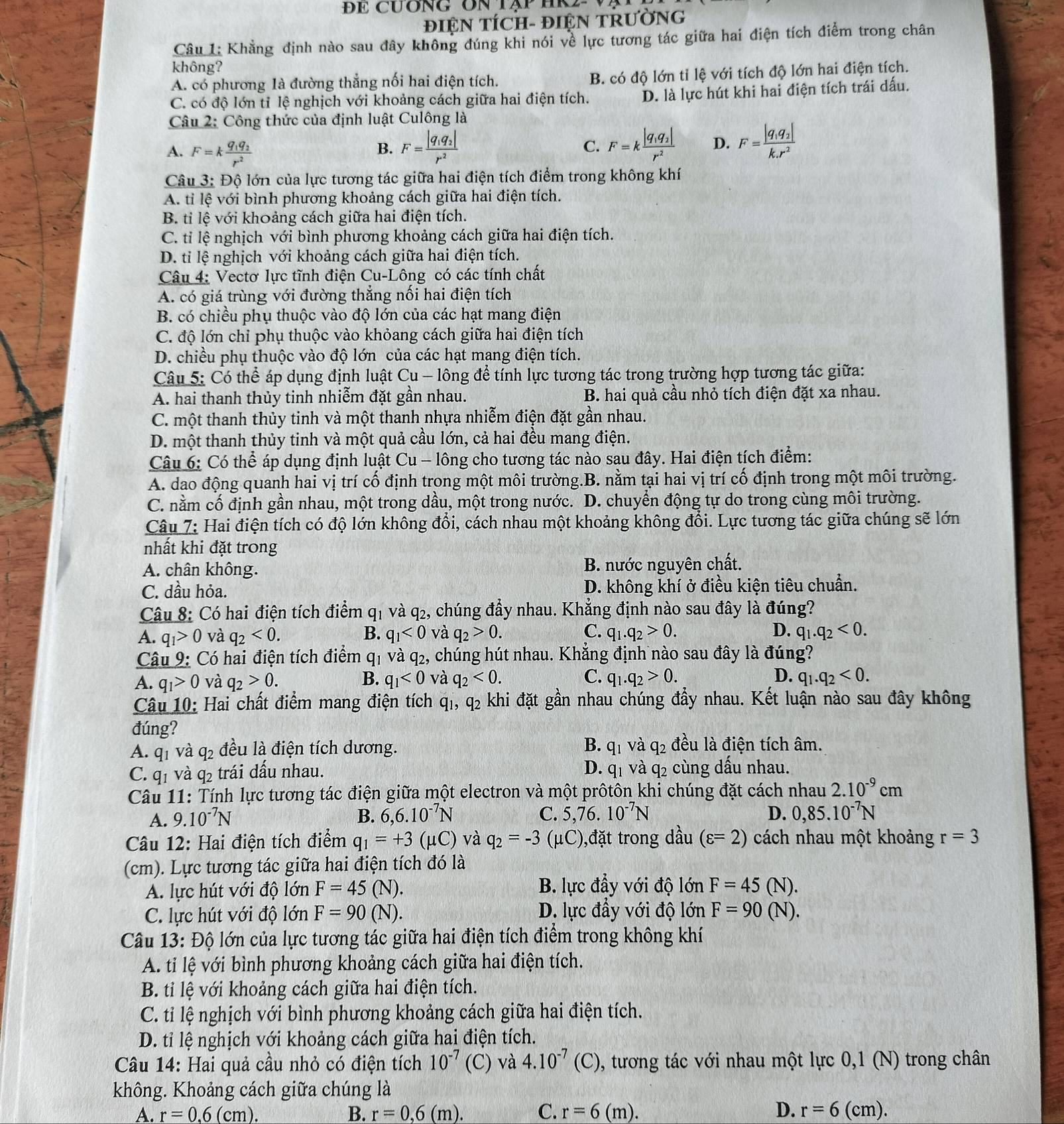 ĐE cương On tập HK
ĐIỆN TÍCH- ĐIệN TRƯỜNG
Câu 1: Khẳng định nào sau đây không đúng khi nói về lực tương tác giữa hai điện tích điểm trong chân
không?
A. có phương là đường thẳng nối hai điện tích. B. có độ lớn tỉ lệ với tích độ lớn hai điện tích.
C. có độ lớn tỉ lệ nghịch với khoảng cách giữa hai điện tích. D. là lực hút khi hai điện tích trái dấu.
Câu 2: Công thức của định luật Culông là
A. F=kfrac q_1q_2r^2
B. F=frac |q_1q_2|r^2 F=kfrac |q_1q_2|r^2 D. F=frac |q_1q_2|k.r^2
C.
Câu 3: Độ lớn của lực tương tác giữa hai điện tích điểm trong không khí
A. tỉ lệ với bình phương khoảng cách giữa hai điện tích.
B. tỉ lệ với khoảng cách giữa hai điện tích.
C. tỉ lệ nghịch với bình phương khoảng cách giữa hai điện tích.
D. tỉ lệ nghịch với khoảng cách giữa hai điện tích.
Câu 4: Vectơ lực tĩnh điện Cu-Lông có các tính chất
A. có giá trùng với đường thẳng nối hai điện tích
B. có chiều phụ thuộc vào độ lớn của các hạt mang điện
C. độ lớn chỉ phụ thuộc vào khỏang cách giữa hai điện tích
D. chiều phụ thuộc vào độ lớn của các hạt mang điện tích.
Câu 5: Có thể áp dụng định luật Cu - lông để tính lực tương tác trong trường hợp tương tác giữa:
A. hai thanh thủy tinh nhiễm đặt gần nhau. B. hai quả cầu nhỏ tích điện đặt xa nhau.
C. một thanh thủy tinh và một thanh nhựa nhiễm điện đặt gần nhau.
D. một thanh thủy tinh và một quả cầu lớn, cả hai đều mang điện.
Câu 6: Có thể áp dụng định luật Cu - lông cho tương tác nào sau đây. Hai điện tích điểm:
A. dao động quanh hai vị trí cố định trong một môi trường.B. nằm tại hai vị trí cố định trong một môi trường.
C. nằm cố định gần nhau, một trong dầu, một trong nước. D. chuyển động tự do trong cùng môi trường.
Câu 7: Hai điện tích có độ lớn không đổi, cách nhau một khoảng không đổi. Lực tương tác giữa chúng sẽ lớn
nhất khi đặt trong
A. chân không. B. nước nguyên chất.
C. dầu hỏa. D. không khí ở điều kiện tiêu chuẩn.
Câu 8: Có hai điện tích điểm q1 và q₂, chúng đầy nhau. Khẳng định nào sau đây là đúng?
A. q_1>0 và q_2<0. B. q_1<0</tex> và q_2>0. C. q_1.q_2>0. D. q_1.q_2<0.
Câu 9: Có hai điện tích điểm q_1 và q2, chúng hút nhau. Khẳng định nào sau đây là đúng?
A. q_1>0 và q_2>0. B. q_1<0</tex> và q_2<0. C. q_1.q_2>0. D. q_1.q_2<0.
Câu 10: Hai chất điểm mang điện tích qi, q_2 khi đặt gần nhau chúng đầy nhau. Kết luận nào sau đây không
đúng?
A. q_1 và q_2 đều là điện tích dương. B. q_1 và q_2 đều là điện tích âm.
D.
C. q_1 và q_2 trái dấu nhau. q_1 và q2 cùng dầu nhau.
Câu 11: Tính lực tương tác điện giữa một electron và một prôtôn khi chúng đặt cách nhau 2.10^(-9)cm
A. 9.10^(-7)N B. 6,6.10^(-7)N C. 5.76 、 10^(-7)N D. 0,85.10^(-7)N
Câu 12: Hai điện tích điểm q_1=+3(mu C) và q_2=-3 (μC),đặt trong dầu (varepsilon =2) cách nhau một khoảng r=3
(cm). Lực tương tác giữa hai điện tích đó là
A. lực hút với độ lớn F=45 (N). B. lực đầy với độ lớn F=45(N).
C. lực hút với độ lớn F=90 N D. lực đầy với độ lớn F=90(N).
Câu 13: Độ lớn của lực tương tác giữa hai điện tích điểm trong không khí
A. ti lệ với bình phương khoảng cách giữa hai điện tích.
B. tỉ lệ với khoảng cách giữa hai điện tích.
C. tỉ lệ nghịch với bình phương khoảng cách giữa hai điện tích.
D. tỉ lệ nghịch với khoảng cách giữa hai điện tích.
Câu 14: Hai quả cầu nhỏ có điện tích 10^(-7) (C) và 4.10^(-7)(C) , tương tác với nhau một lực 0,1 (N) trong chân
không. Khoảng cách giữa chúng là
A. r=0.6(cm). B. r=0,6(m). C. r=6(m). D. r=6 (c m)