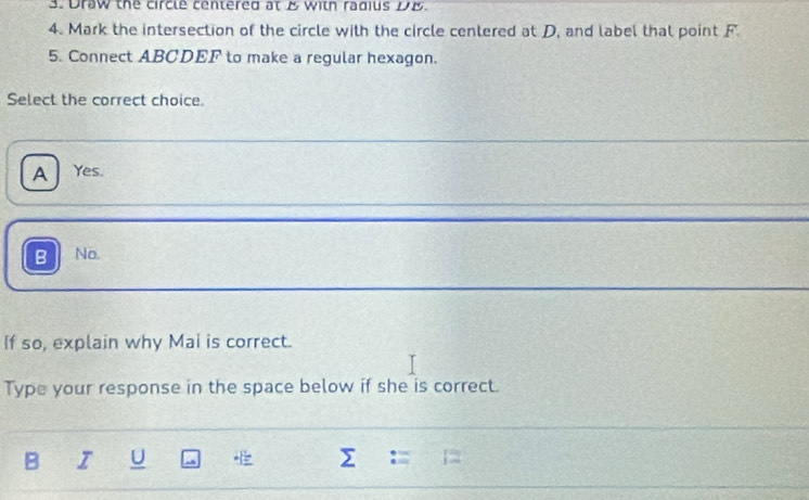 Draw the circle centered at & with radius DB.
4. Mark the intersection of the circle with the circle cenlered at D, and label that point F
5. Connect ABCDEF to make a regular hexagon.
Select the correct choice.
A Yes.
B No.
If so, explain why Mai is correct.
Type your response in the space below if she is correct.
B I U sumlimits := 1=