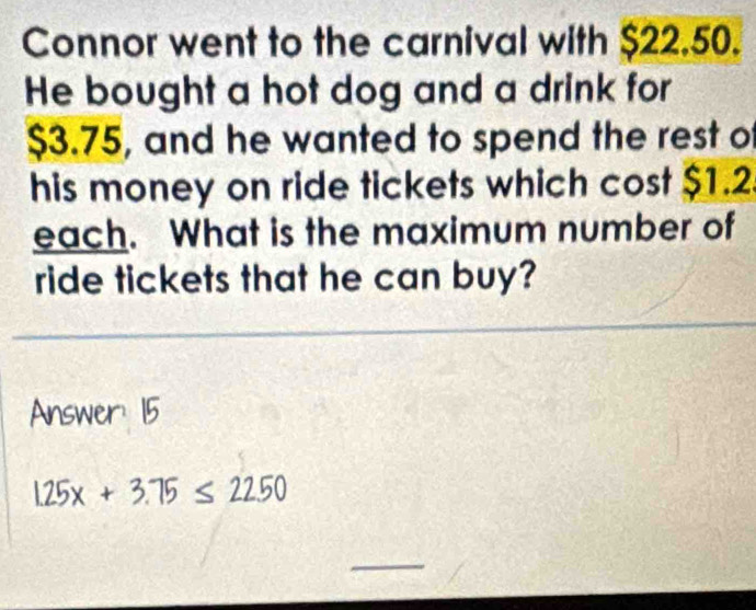 Connor went to the carnival with $22.50. 
He bought a hot dog and a drink for
$3.75, and he wanted to spend the rest of 
his money on ride tickets which cost $1.2
each. What is the maximum number of 
ride tickets that he can buy? 
Answer: 15
1.25x+3.75≤ 2250