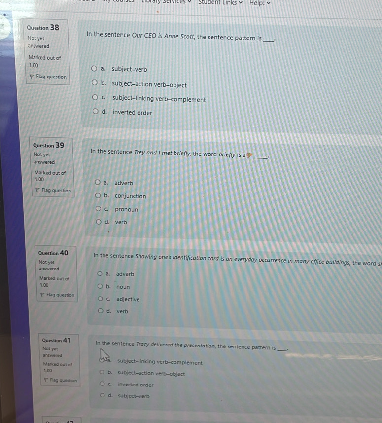 Student Links Help!
Question 38
In the sentence Our CEO is Anne Scott, the sentence pattern is
Not yet
_
answered
Marked out of
1.00 a. subject--verb
Flag question
b. subject-action verb-object
c. subject-linking verb-complement
d. inverted order
Question 39
Not yet In the sentence Trey and I met briefly, the word briefly is a _.
answered
Marked out of
1.00 a. adverb
a Flag question b. conjunction
c. pronoun
d. verb
Question 40 In the sentence Showing one's identification card is an everyday occurrence in many office buildings, the word s
Not yet
answered
Marked out of a. adverb
1.00 b. noun
Flag question c. adjective
d. verb
Question 41 In the sentence Tracy delivered the presentation, the sentence pattern is_ .
Not yet
answered subject--linking verb--complement
Marked out of
1.00 b. subject--action verb-object
" Flag question c. inverted order
d. subject-verb