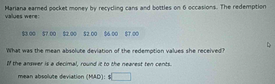 Mariana earned pocket money by recycling cans and bottles on 6 occasions. The redemption 
values were:
$3.00 $7.00 $200 $2.00 $6.00 $7.00
What was the mean absolute deviation of the redemption values she received? 
If the answer is a decimal, round it to the nearest ten cents. 
mean absolute deviation (MAD): 5 :□