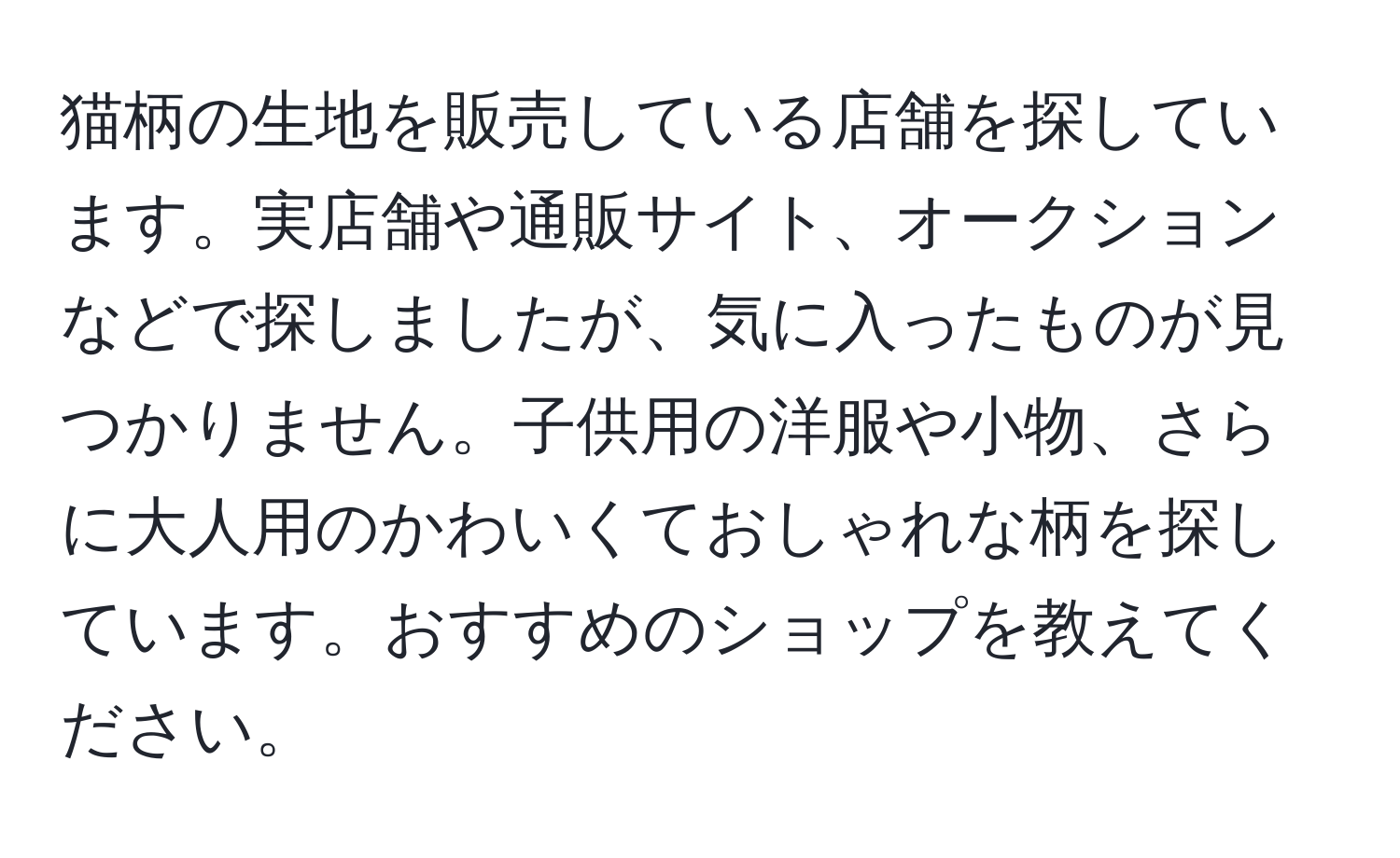 猫柄の生地を販売している店舗を探しています。実店舗や通販サイト、オークションなどで探しましたが、気に入ったものが見つかりません。子供用の洋服や小物、さらに大人用のかわいくておしゃれな柄を探しています。おすすめのショップを教えてください。