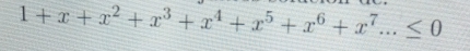 1+x+x^2+x^3+x^4+x^5+x^6+x^7...≤ 0