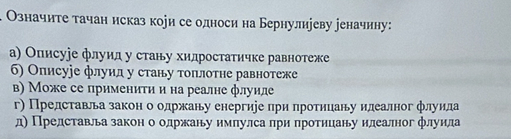 Означите тачан исказ кори се односи на Бернулиуеву ееначину:
а) Описуіе флуид у стану хидростатичке равнотеже
б) Описуіе флуид у стану топлотне равнотеже
в) Може се применити и на реалне флуиле
г) Представльа закон о одржану енергиіе при протицану илеалног флуила
д) Представла закон о одржану импулса при протицану илеалног флуила