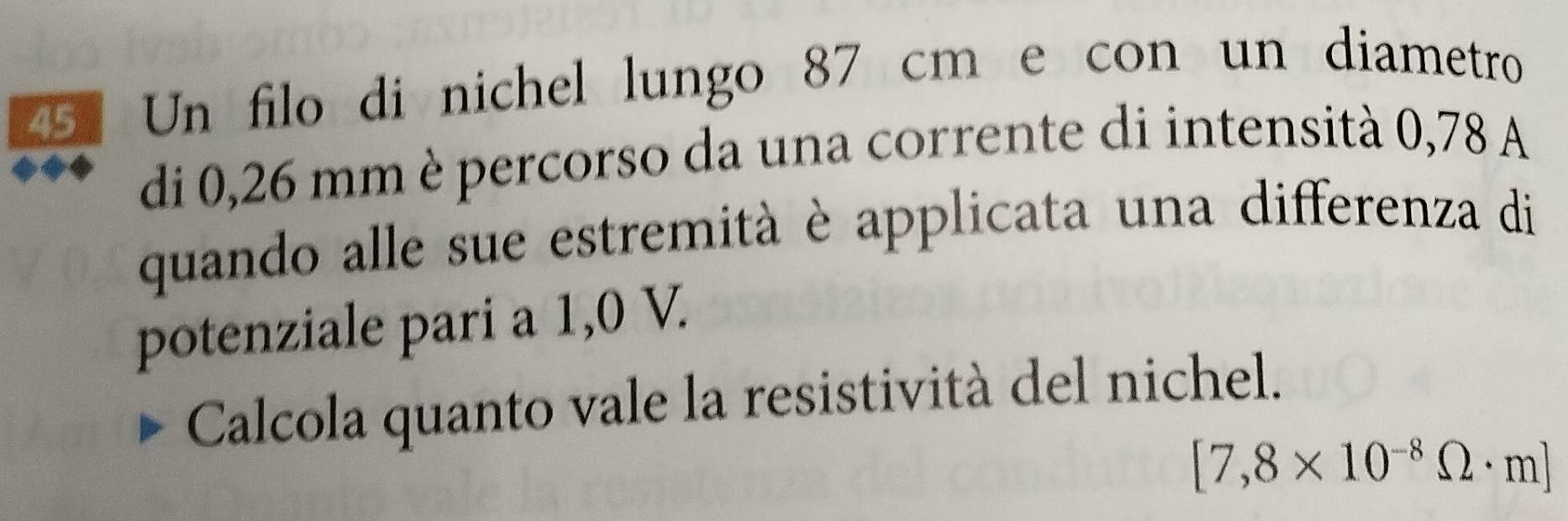 Un filo di nichel lungo 87 cm e con un diametro 
di 0,26 mm è percorso da una corrente di intensità 0,78 A 
quando alle sue estremità è applicata una differenza di 
potenziale pari a 1,0 V. 
Calcola quanto vale la resistività del nichel.
[7,8* 10^(-8)Omega · m]