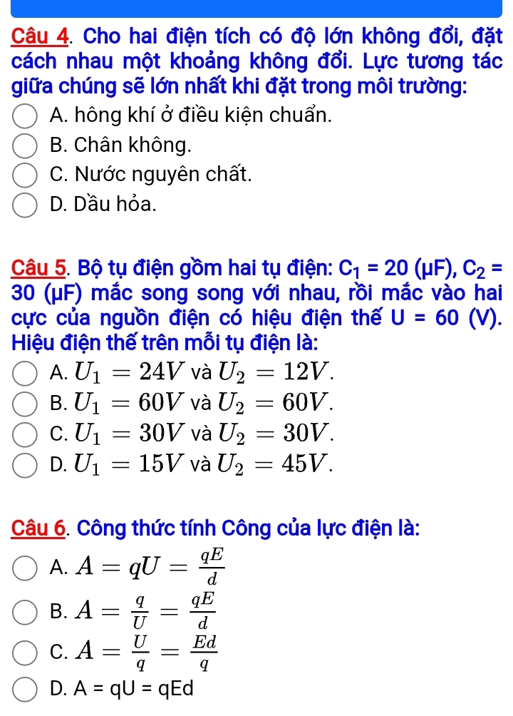 Cho hai điện tích có độ lớn không đổi, đặt
cách nhau một khoảng không đổi. Lực tương tác
giữa chúng sẽ lớn nhất khi đặt trong môi trường:
A. hông khí ở điều kiện chuẩn.
B. Chân không.
C. Nước nguyên chất.
D. Dầu hỏa.
Câu 5. Bộ tụ điện gồm hai tụ điện: C_1=20(mu F), C_2=
30 (μF) mắc song song với nhau, rồi mắc vào hai
cực của nguồn điện có hiệu điện thế U=60(V). 
Hiệu điện thế trên mỗi tụ điện là:
A. U_1=24V và U_2=12V.
B. U_1=60V và U_2=60V.
C. U_1=30V và U_2=30V.
D. U_1=15V và U_2=45V. 
Câu 6. Công thức tính Công của lực điện là:
A. A=qU= qE/d 
B. A= q/U = qE/d 
C. A= U/q = Ed/q 
D. A=qU=qEd