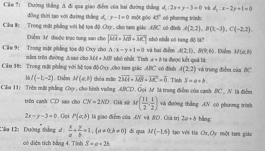 Đường thẳng Δ đi qua giao điểm của hai đường thẳng d_1:2x+y-3=0 và d_2:x-2y+1=0
đồng thời tạo với đường thẳng d_3:y-1=0 một góc 45° có phương trình:
Câu 8: Trong mặt phẳng với hệ tọa độ Oxy, cho tam giác ABC có đỉnh A(2;2),B(1;-3),C(-2;2).
Điểm M thuộc trục tung sao cho |vector MA+vector MB+vector MC| nhỏ nhất có tung độ là?
Câu 9: Trong mặt phẳng tọa độ Oxy cho △ :x-y+1=0 và hai điểm A(2;1),B(9;6). Điểm M(a;b)
nằm trên đường △ sa o cho MA+MB nhỏ nhất. Tính a+b ta được kết quả là:
Câu 10: Trong mặt phẳng với hệ tọa độ Oxy ,cho tam giác ABC có đỉnh A(2;2) và trung điểm của BC
là I(-1;-2). Điểm M(a;b) thỏa mãn 2vector MA+vector MB+vector MC=vector 0. Tính S=a+b.
Câu 11: Trên mặt phẳng Oxy, cho hình vuông ABCD. Gọi M là trung điểm của cạnh BC , N là điểm
trên cạnh CD sao cho CN=2ND. Giả sử M( 11/2 ; 1/2 ) và đường thẳng AN có phương trình
2x-y-3=0. Gọi P(a;b) là giao điểm của AN và BD . Giá trị 2a+b bằng:
Câu 12: Đường thắng ơ:  x/a + y/b =1,(a!= 0;b!= 0) đi qua M(-1;6) tạo với tia Ox,Oy một tam giác
có diện tích bằng 4. Tính S=a+2b.