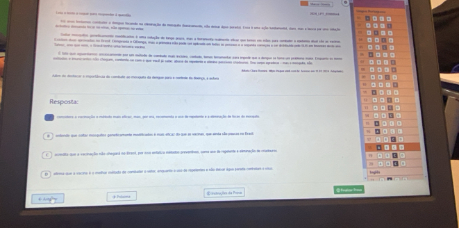 =s Pertiç ==
Lra o tento à coquar qara resperetor à questião   éoo 
1i urom tentamos contator a dergue focondo na eleminação do mosquito (basicanenta, eão desar águe porada). Essa é uma ação tundamentt, coms, mas a lussa por uma solução
defnttica demanda focar no vinas, não apenas na vetor
Cotar morgatos geneticamento modificados é uma selução de longo praro, mas a forramenta realmenta eticar que temos em mãos para combuter a epiduma dul são em veno
Costes dos aprovadas no Grasl. Donpraria e QDenga, mas a primeira não poda ser aplicada em tadas oo pesssas e a seganda comoçou a sor disttuída pelo SUS em inersro desta ano
Talvur, ono que vem, o Grasill tenha uta tencera vacing
E tolo que aguontamco anclosamente por um métado de combaa mais ecisiva, contade, temos tecumentas para impete que a dengue se tore um problema maio. Enquena es nevos
mitados e imunizantes não chegam, contente-se com o que vacil já sabe: abuse do repeente e elmina passlves cradouros. Ses corpe egradece - mas o mesqufe, nãm
Aule do destarar a importância do combute ao mosquita da dengue para e contrule da duença, a autora  MriaChara omee, tlpn tuper sad con be Arme ao 1199,2974. Makal
    
0
1
18
Resposta:
1
conssdera a vacinação o método mais eficaz, mas, por ora, recomenda o uso de repelente e a eleminação de foces do mergato. %
,
entendo que soltar mosquitos geneticamente modificados é mais eficar do que as vacinas, que ainda são peucas na Eraula %
r  acredita que a vacinação não chegará no Brasil, por iss0 enfatiza métados preventivos, como uso de repeiente e olminação de cradouros. 
n
20   
D ) alirma que a vacina é o melhor métado de combater o vetor, enquanto o uso de repelentes e não deixar água parada controtam e vitus Inglên
① instruções da Prova   finalze trove
→ Próxima