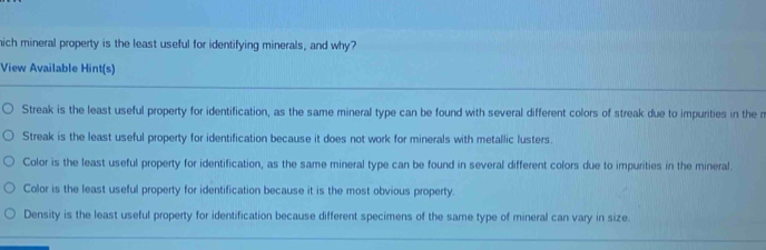 hich mineral property is the least useful for identifying minerals, and why?
View Available Hint(s)
Streak is the least useful property for identification, as the same mineral type can be found with several different colors of streak due to impurities in the r
Streak is the least useful property for identification because it does not work for minerals with metallic lusters.
Color is the least useful property for identification, as the same mineral type can be found in several different colors due to impurities in the mineral.
Color is the least useful property for identification because it is the most obvious property.
Density is the least useful property for identification because different specimens of the same type of mineral can vary in size.