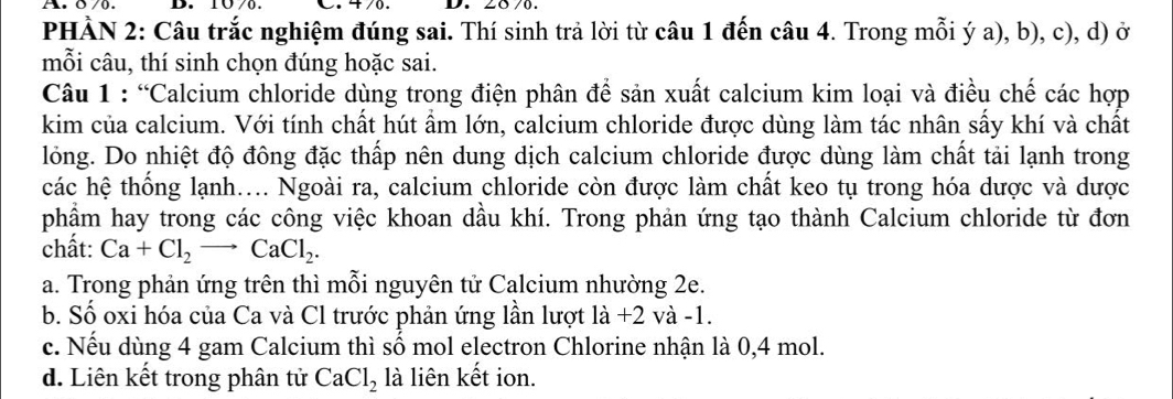 2870.
PHẢN 2: Câu trắc nghiệm đúng sai. Thí sinh trả lời từ câu 1 đến câu 4. Trong mỗi ý a), b), c), d) ở
mỗi câu, thí sinh chọn đúng hoặc sai.
Câu 1 : “Calcium chloride dùng trong điện phân để sản xuất calcium kim loại và điều chế các hợp
kim của calcium. Với tính chất hút ẩm lớn, calcium chloride được dùng làm tác nhân sấy khí và chất
lỏng. Do nhiệt độ đông đặc thấp nên dung dịch calcium chloride được dùng làm chất tải lạnh trong
các hệ thống lạnh.... Ngoài ra, calcium chloride còn được làm chất keo tụ trong hóa dược và dược
phẩm hay trong các công việc khoan dầu khí. Trong phản ứng tạo thành Calcium chloride từ đơn
chất: Ca+Cl_2to CaCl_2.
a. Trong phản ứng trên thì mỗi nguyên tử Calcium nhường 2e.
b. Số oxi hóa của Ca và Cl trước phản ứng lần lượt 1dot a+2 và -1.
c. Nếu dùng 4 gam Calcium thì số mol electron Chlorine nhận là 0,4 mol.
d. Liên kết trong phân tử CaCl_2 là liên kết ion.