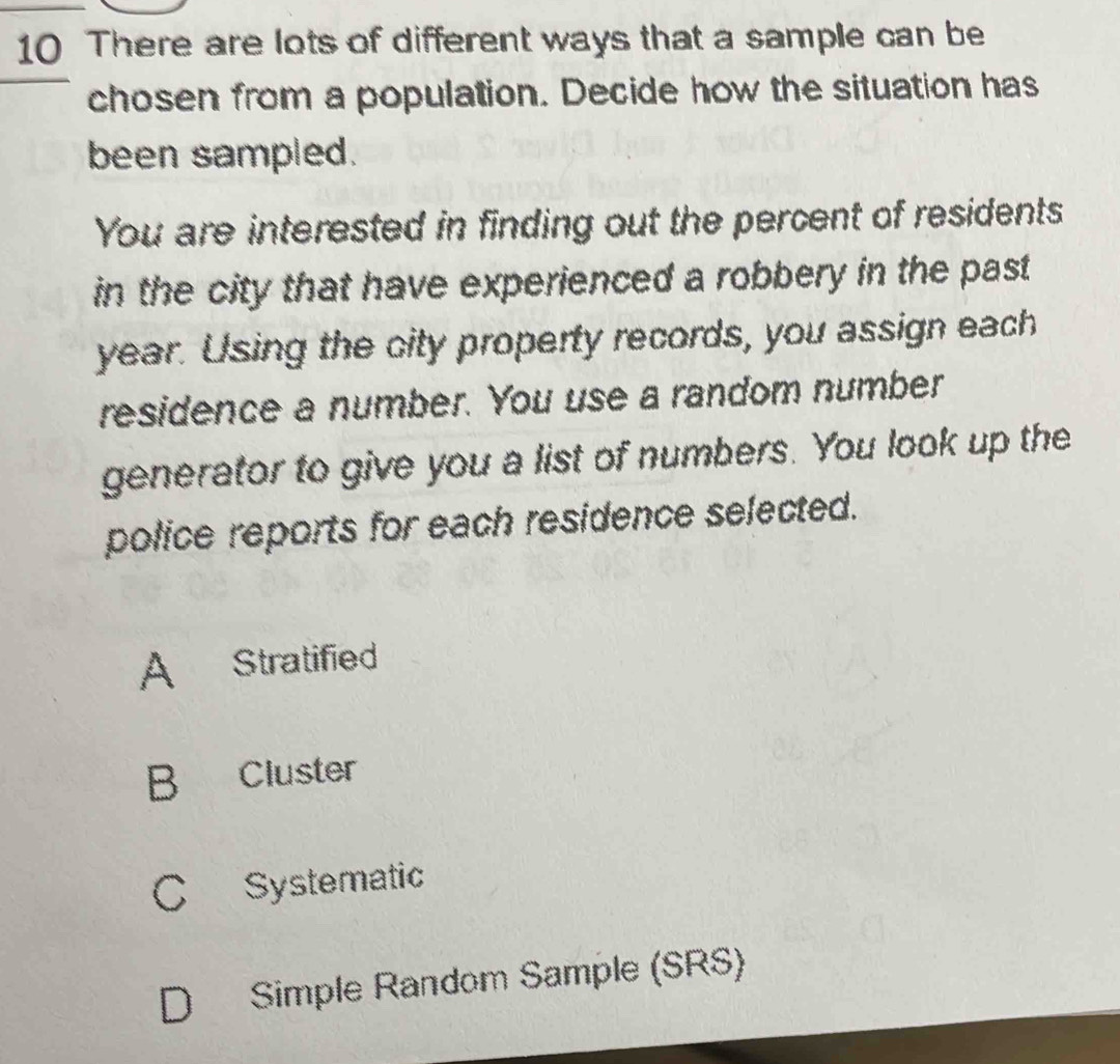 There are lots of different ways that a sample can be
chosen from a population. Decide how the situation has
been sampled.
You are interested in finding out the percent of residents
in the city that have experienced a robbery in the past
year. Using the city property records, you assign each
residence a number. You use a random number
generator to give you a list of numbers. You look up the
police reports for each residence selected.
A Stratified
B Cluster
C Systematic
D Simple Random Sample (SRS)