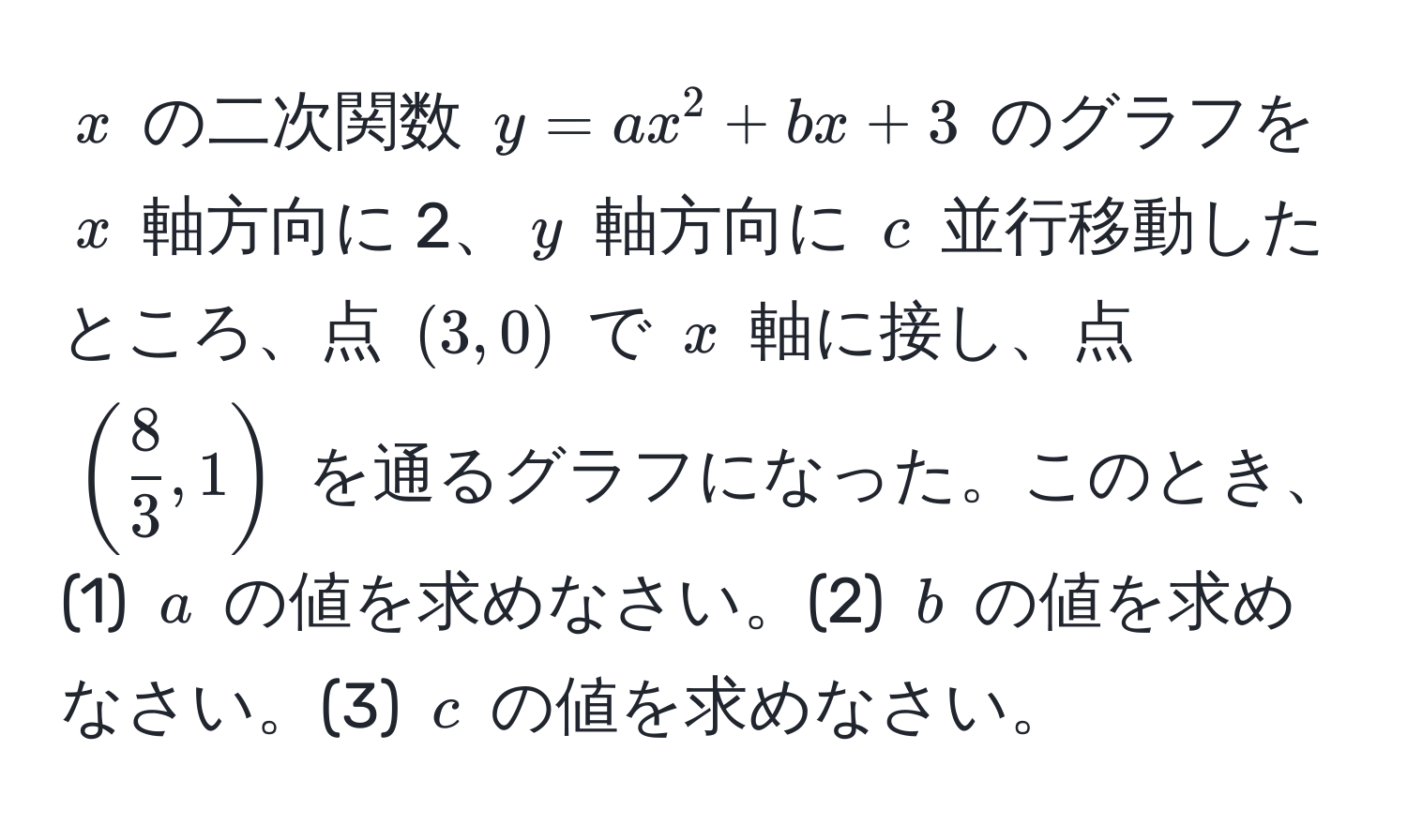 $x$ の二次関数 $y = ax^(2 + bx + 3$ のグラフを $x$ 軸方向に 2、$y$ 軸方向に $c$ 並行移動したところ、点 $(3, 0)$ で $x$ 軸に接し、点 $(frac8)3, 1)$ を通るグラフになった。このとき、(1) $a$ の値を求めなさい。(2) $b$ の値を求めなさい。(3) $c$ の値を求めなさい。