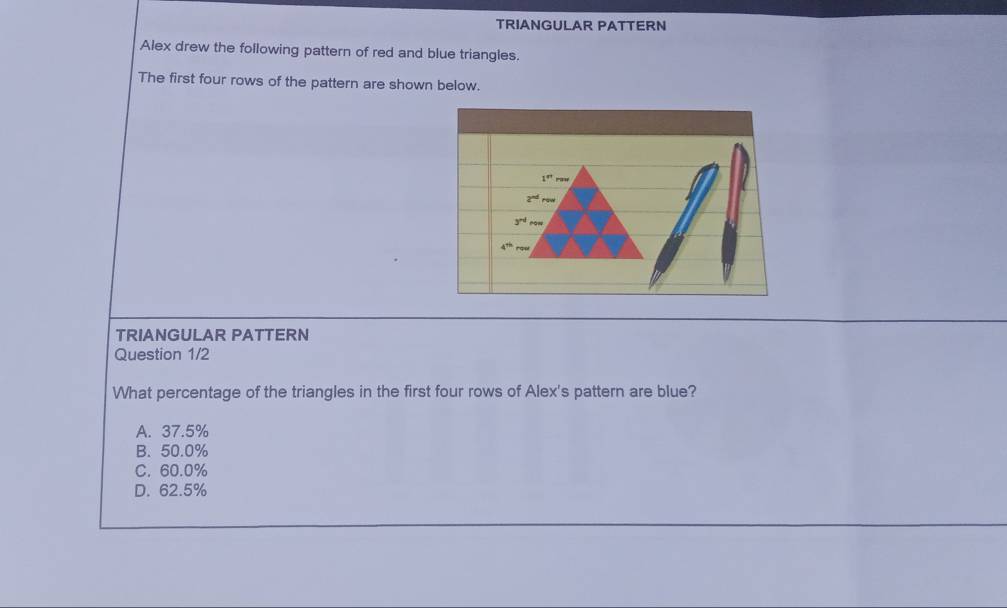 TRIANGULAR PATTERN
Alex drew the following pattern of red and blue triangles.
The first four rows of the pattern are shown below.
TRIANGULAR PATTERN
Question 1/2
What percentage of the triangles in the first four rows of Alex's pattern are blue?
A. 37.5%
B. 50.0%
C. 60.0%
D. 62.5%