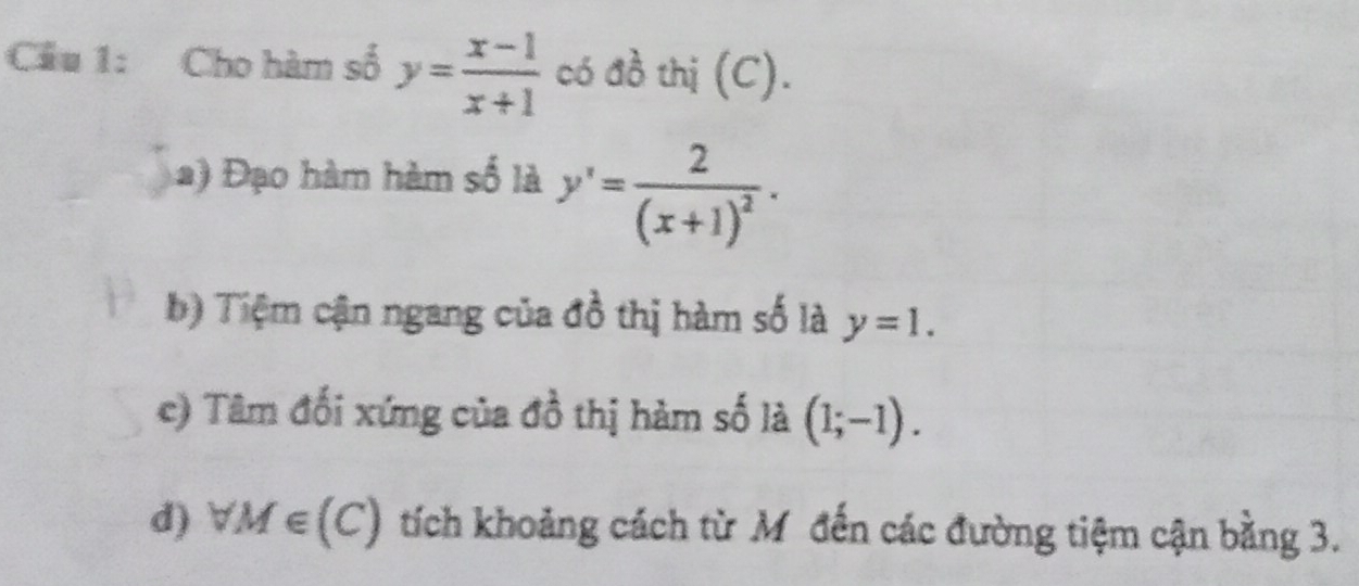 Cầu 1: Cho hàm số y= (x-1)/x+1  có đồ thị (C).
Đạo hàm hàm số là y'=frac 2(x+1)^2.
b) Tiệm cận ngang của đồ thị hàm số là y=1.
c) Tâm đối xứng của đồ thị hàm số là (1;-1).
d) forall M∈ (C) tích khoảng cách từ Mỹ đến các đường tiệm cận bằng 3.