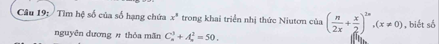 Tìm hệ số của số hạng chứa x^8 trong khai triển nhị thức Niutơn của ( n/2x + x/2 )^2n,(x!= 0) , biết số 
nguyên dương n thỏa mãn C_n^3+A_n^2=50.