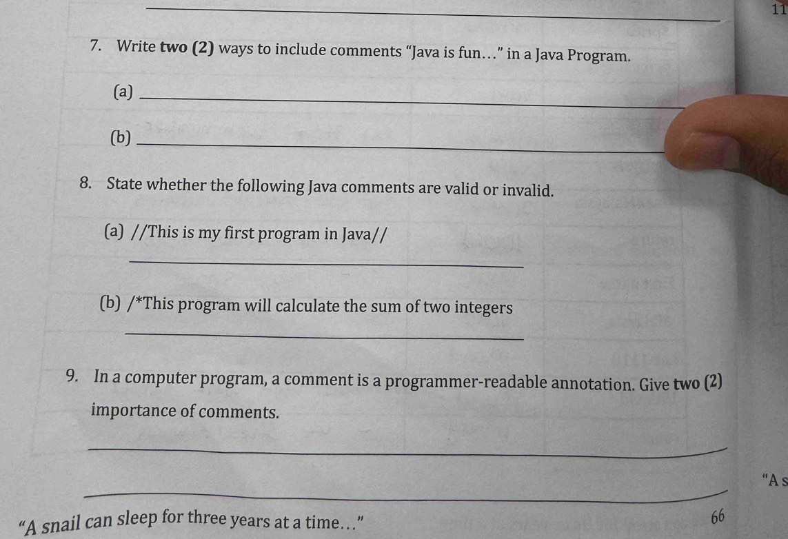 11 
7. Write two (2) ways to include comments “Java is fun…” in a Java Program. 
(a)_ 
(b)_ 
8. State whether the following Java comments are valid or invalid. 
(a) //This is my first program in Java// 
_ 
(b) /*This program will calculate the sum of two integers 
_ 
9. In a computer program, a comment is a programmer-readable annotation. Give two (2) 
importance of comments. 
_ 
_ 
“A s 
“A snail can sleep for three years at a time…” 
66