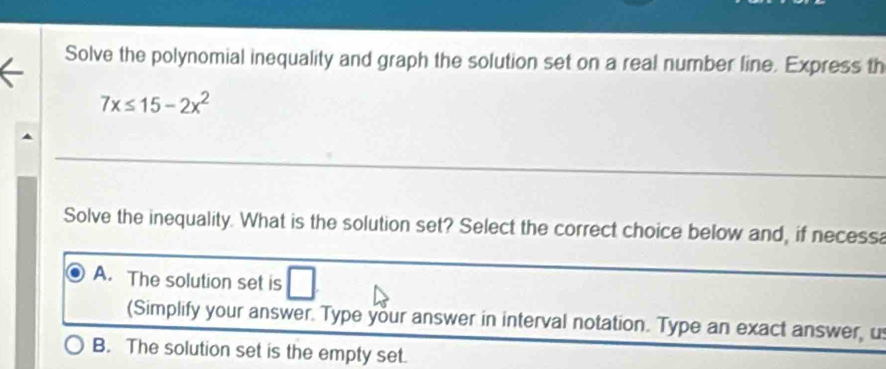 Solve the polynomial inequality and graph the solution set on a real number line. Express th
7x≤ 15-2x^2
Solve the inequality. What is the solution set? Select the correct choice below and, if necessa
A. The solution set is
(Simplify your answer. Type your answer in interval notation. Type an exact answer, u
B. The solution set is the empty set.