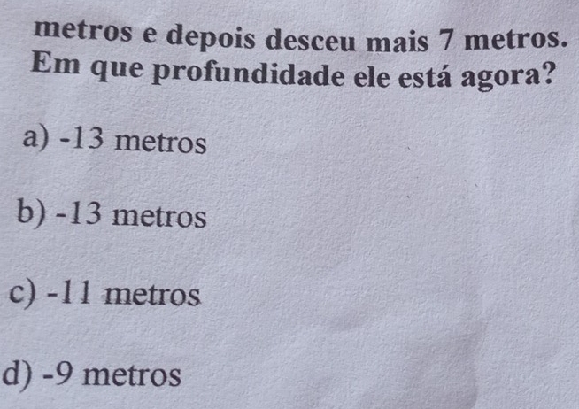 metros e depois desceu mais 7 metros.
Em que profundidade ele está agora?
a) -13 metros
b) -13 metros
c) -11 metros
d) -9 metros