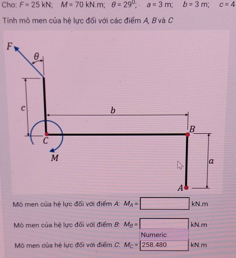 Cho: F=25kN; M=70kN.m; θ =29^0; a=3m; b=3m; c=4
Tính mô men của hệ lực đối với các điểm A, B và C
Mô men của hệ lực đối với điểm A: M_A=□ kN.m
Mô men của hệ lực đối với điểm B: M_B=□ kN.m
Numeric 
Mô men của hệ lực đối với điểm C. M_C=258.480kN.m