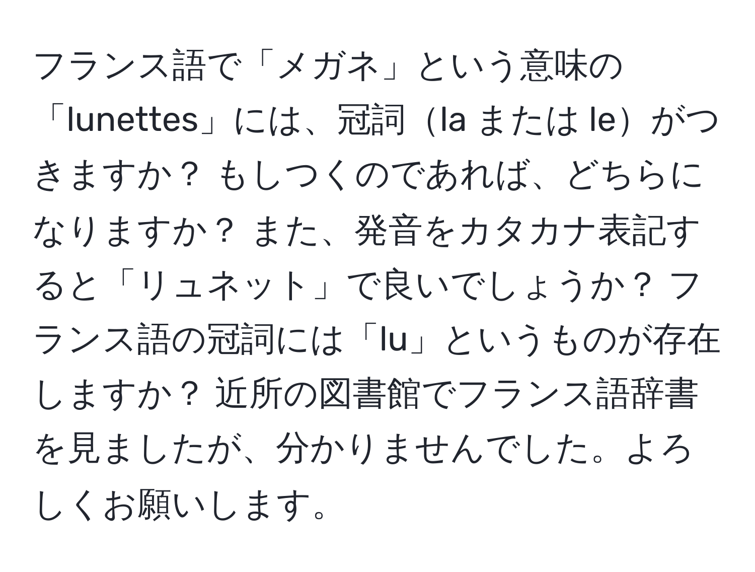 フランス語で「メガネ」という意味の「lunettes」には、冠詞la または leがつきますか？ もしつくのであれば、どちらになりますか？ また、発音をカタカナ表記すると「リュネット」で良いでしょうか？ フランス語の冠詞には「lu」というものが存在しますか？ 近所の図書館でフランス語辞書を見ましたが、分かりませんでした。よろしくお願いします。