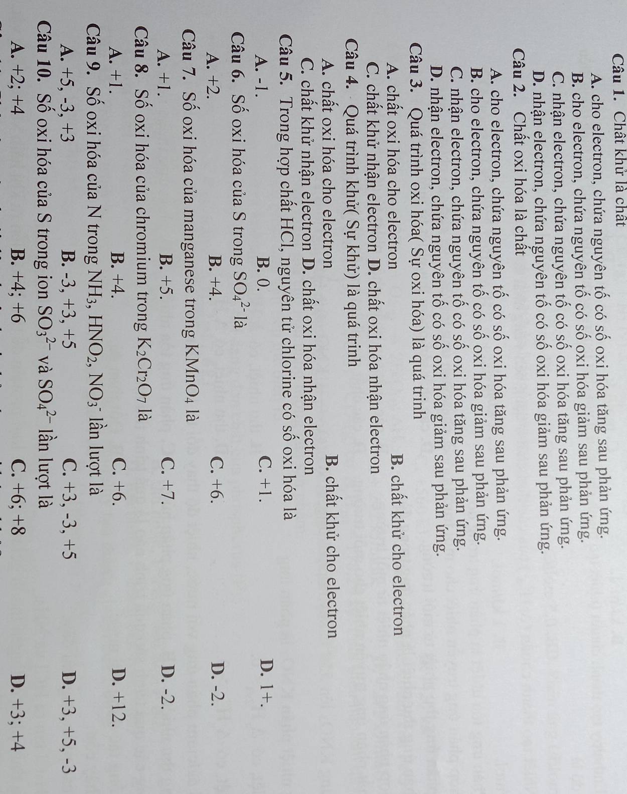 Chất khử là chất
A. cho electron, chứa nguyên tố có số oxi hóa tăng sau phản ứng.
B. cho electron, chứa nguyên tố có số oxi hóa giảm sau phản ứng.
C. nhận electron, chứa nguyên tố có số oxi hóa tăng sau phản ứng.
D. nhận electron, chứa nguyên tố có số oxi hóa giảm sau phản ứng.
Câu 2. Chất oxi hóa là chất
A. cho electron, chứa nguyên tố có số oxi hóa tăng sau phản ứng.
B. cho electron, chứa nguyên tố có số oxi hóa giảm sau phản ứng.
C. nhận electron, chứa nguyên tố có số oxi hóa tăng sau phản ứng.
D. nhận electron, chứa nguyên tố có số oxi hóa giảm sau phản ứng.
Câu 3. Quá trình oxi hóa( Sự oxi hóa) là quá trinh
A. chất oxi hóa cho electron B. chất khử cho electron
C. chất khử nhận electron D. chất oxi hóa nhận electron
Câu 4. - Quá trình khử( Sự khử) là quá trinh
A. chất oxi hóa cho electron B. chất khử cho electron
C. chất khử nhận electron D. chất oxi hóa nhận electron
Câu 5. Trong hợp chất HCl, nguyên tử chlorine có số oxi hóa là
A. -1. B. 0. C. +1. D. 1 +
Câu 6. Số oxi hóa của S trong SO_4^((2-)1 à
A. +2. B. +4. C. +6. D. -2.
Câu 7. Số oxi hóa của manganese trong KMne O_4) là
A. +1. B. +5. C. +7. D. -2.
Câu 8. Số oxi hóa của chromium trong K_2Cr_2O_7 là
A. +1. B. +4. C. +6. D. +12.
Câu 9. Số oxi hóa của N trong NH_3,HNO_2,NO_3 ần lượt là
A. +5, -3, +3 B. -3, +3, +5 C. +3, -3, +5 D. +3, +5, -3
Câu 10. Số oxi hóa của S trong ion SO_3^(2-) và SO_4^(2-) lần lượt là
A. +2; +4 B. +4; +6 C. +6; +8 D. +3; +4