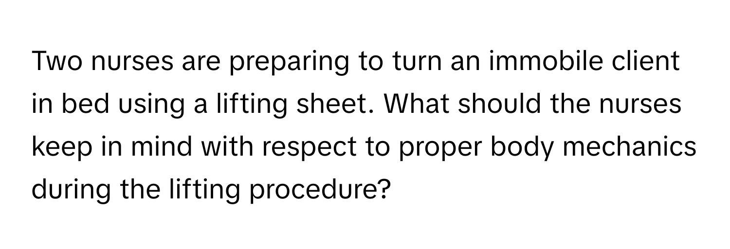 Two nurses are preparing to turn an immobile client in bed using a lifting sheet. What should the nurses keep in mind with respect to proper body mechanics during the lifting procedure?