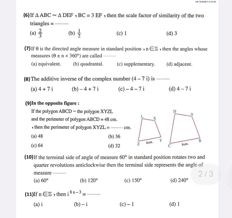 (6)If △ ABCsim △ DEF, BC=3EF , then the scale factor of similarity of the two
triangles = ⋅⋅⋅···
(a)  2/3  (b)  1/2  (c) 1 (d) 3
(7)Ifθ is the directed angle measure in standard position , n∈ Z , then the angles whose
measures (θ ± n* 360°) are called_
(a) equivalent. (b) quadrantal. (c) supplementary. (d) adjacent.
(8) The additive inverse of the complex number (4-7i) is ·..
(a) 4+7i (b) -4+7i (c) -4-7i (d) 4-7i
(9)In the opposite figure :
If the polygon ABCD ~ the polygon XYZL
and the perimeter of polygon ABCD=48cm. 
, then the perimeter of polygon XYZL= _  cm.
(a) 48 (b) 36
(c) 64 (d) 32
(10)If the terminal side of angle of measure 60° in standard position rotates two and
quarter revolutions anticlockwise then the terminal side represents the angle of
measure 2 / 3
(a) 60° (b) 120° (c) 150° (d) 240°
(11)If n∈ Z , then i^(8n-3)= _
(a) i (b) _ i (c) - 1 (d) 1