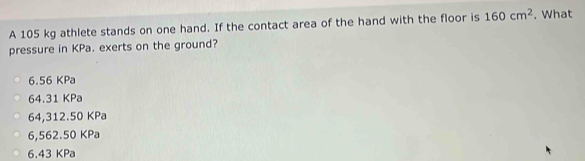 A 105 kg athlete stands on one hand. If the contact area of the hand with the floor is 160cm^2. What
pressure in KPa. exerts on the ground?
6.56 KPa
64.31 KPa
64,312.50 KPa
6,562.50 KPa
6.43 KPa