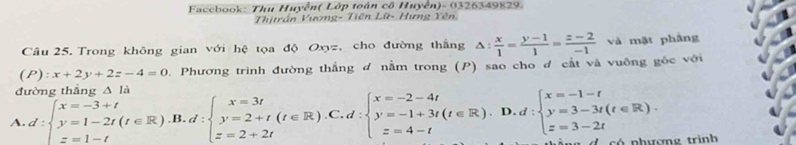 Facebook: Thu Huyễn( Lớp toán cổ Huyền)- 0326349829.
Thịtrần Vương- Tiên Lữ- Hưng Yên.
Câu 25. Trong không gian với hệ tọa độ Oxyz, cho đường thắng △ : x/1 = (y-1)/1 = (z-2)/-1  và mặt phầng
(P):x+2y+2z-4=0. Phương trình đường thắng đ nằm trong (P) sao cho đ cắt và vuông gốc với
đường thẳng △ la
A. d:beginarrayl x=-3+t y=1-2t(t∈ R).B.d:beginarrayl x=3t y=2+t(t∈ R).C.d:beginarrayl x=-2-4t y=-1+3t(t∈ [x=1-t z=3-2tendarray. L có phượng trình