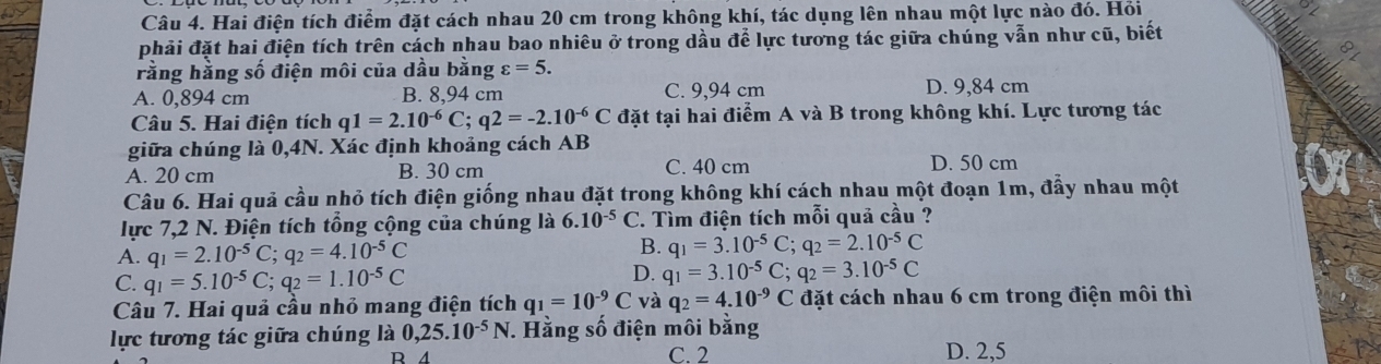 Hai điện tích điểm đặt cách nhau 20 cm trong không khí, tác dụng lên nhau một lực nào đó. Hồi
phải đặt hai điện tích trên cách nhau bao nhiêu ở trong dầu để lực tương tác giữa chúng vẫn như cũ, biết
rằng hằng số điện môi của dầu bằng varepsilon =5.
A. 0,894 cm B. 8,94 cm C. 9,94 cm D. 9,84 cm
Câu 5. Hai điện tích q 1=2.10^(-6)C;q2=-2.10^(-6)C đặt tại hai điểm A và B trong không khí. Lực tương tác
giữa chúng là 0,4N. Xác định khoảng cách AB
A. 20 cm B. 30 cm C. 40 cm D. 50 cm
Câu 6. Hai quả cầu nhỏ tích điện giống nhau đặt trong không khí cách nhau một đoạn 1m, đầy nhau một
lực 7,2 N. Điện tích tổng cộng của chúng là 6.10^(-5)C 7. Tìm điện tích mỗi quả cầu ?
A. q_1=2.10^(-5)C;q_2=4.10^(-5)C
B. q_1=3.10^(-5)C;q_2=2.10^(-5)C
C. q_1=5.10^(-5)C;q_2=1.10^(-5)C
D. q_1=3.10^(-5)C;q_2=3.10^(-5)C
Câu 7. Hai quả cầu nhỏ mang điện tích q_1=10^(-9)C và q_2=4.10^(-9)C đặt cách nhau 6 cm trong điện môi thì
lực tương tác giữa chúng là 0,25.10^(-5)N. Hằng số điện môi bằng
R 4 C. 2 D. 2,5