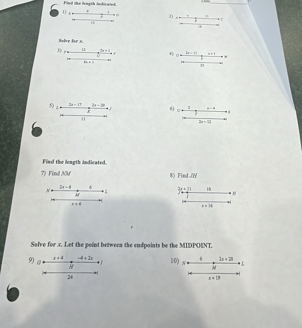 Find the length indicated. Date_
1) E
9 ？
F G
2) A ? 11
13 -
B C
19 -
Solve for x.
3) T
12 2x+1 4
8x+1
2x-17 2x-20
5) L 2 x-4
K
J
6) U
T S
11
2x-12
Find the length indicated.
7) Find NM 8) Find JH
2x-6 6
N
L
2x+11 10
M
I
H
x+6
x+16
Solve for x. Let the point between the endpoints be the MIDPOINT.
x+4 -4+2x
6 2x+20
9) G H
10) N M
L
24
x+19