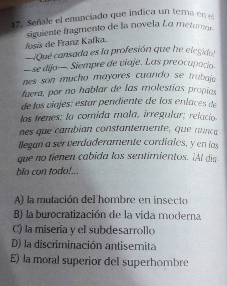 Señale el enunciado que indica un tema en el
siguiente fragmento de la novela La metumor-
fosis de Franz Kafka.
—¡Qué cansada es la profesión que he elegido!
—se dijo—. Siempre de viaje. Las preocupacio-
nes son mucho mayores cuando se trabaja
fuera, por no hablar de las molestias propias
de los viajes: estar pendiente de los enlaces de
los trenes; la comida mala, irregular; relacio-
nes que cambian constantemente, que nunca
llegan a ser verdaderamente cordiales, y en las
que no tienen cabida los sentimientos. ¡Al dia-
blo con todo!...
A) la mutación del hombre en insecto
B) la burocratización de la vida moderna
C) la miseria y el subdesarrollo
D) la discriminación antisemita
E) la moral superior del superhombre