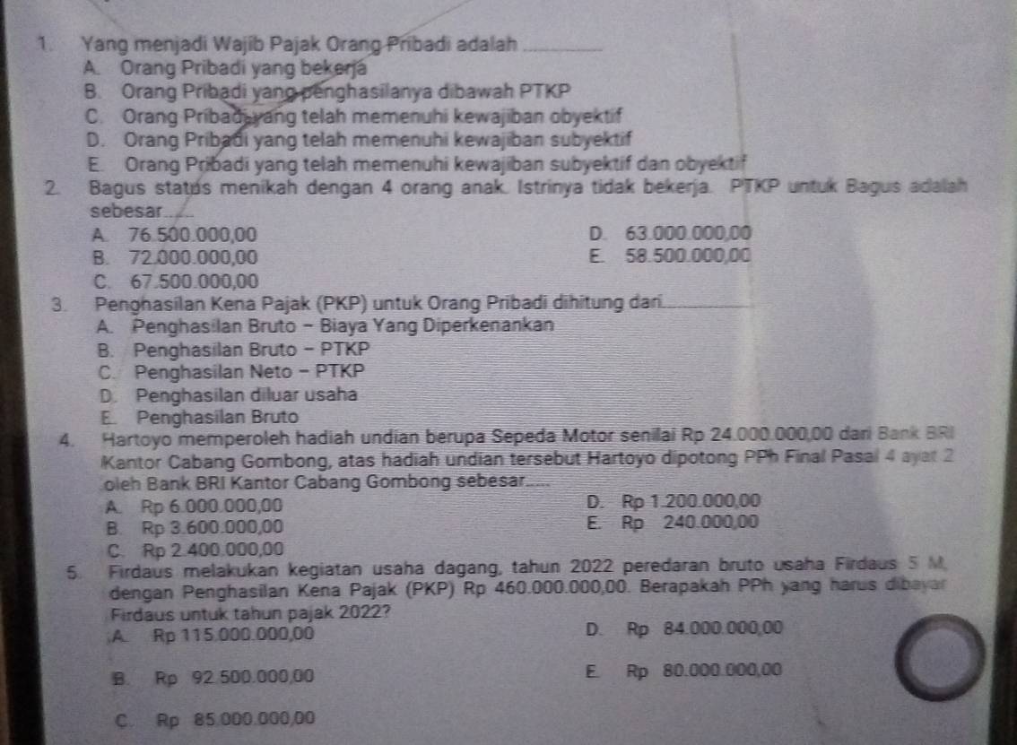 Yang menjadi Wajib Pajak Orang Pribadi adalah_
A. Orang Pribadi yang bekerja
B. Orang Pribadi yang penghasilanya dibawah PTKP
C. Orang Pribad yang telah memenuhi kewajiban obyektif
D. Orang Pribadi yang telah memenuhi kewajiban subyektif
E. Orang Pribadi yang telah memenuhi kewajiban subyektif dan obyektif
2. Bagus statps menikah dengan 4 orang anak. Istrinya tidak bekerja. PTKP untuk Bagus adalah
sebesar_
A. 76.500.000,00 D. 63.000.000,00
B. 72.000.000,00 E. 58.500.000,00
C. 67.500.000,00
3. Penghasílan Kena Pajak (PKP) untuk Orang Pribadi dihitung dari.
_
A. PenghasiIan Bruto - Biaya Yang Diperkenankan
B. Penghasilan Bruto - PTKP
C. Penghasilan Neto - PTKP
D. Penghasilan diluar usaha
E. Penghasilan Bruto
4. Hartoyo memperoleh hadiah undian berupa Sepeda Motor senilai Rp 24.000.000,00 dari Bank BRI
Kantor Cabang Gombong, atas hadiah undian tersebut Hartoyo dipotong PPh Final Pasal 4 ayat 2
oleh Bank BRI Kantor Cabang Gombong sebesar.....
A. Rp 6.000.000,00 D. Rp 1.200.000,00
B. Rp 3.600.000,00 E. Rp 240.000,00
C. Rp 2.400.000,00
5. Firdaus melakukan kegiatan usaha dagang, tahun 2022 peredaran bruto usaha Firdaus 5 M
dengan Penghasilan Kena Pajak (PKP) Rp 460.000.000,00. Berapakah PPh yang harus dibayar
Firdaus untuk tahun pajak 2022?
A. Rp 115.000.000,00 D. Rp 84.000.000,00
B. Rp 92.500.000,00 E. Rp 80.000.000,00
C. Rp 85.000.000,00