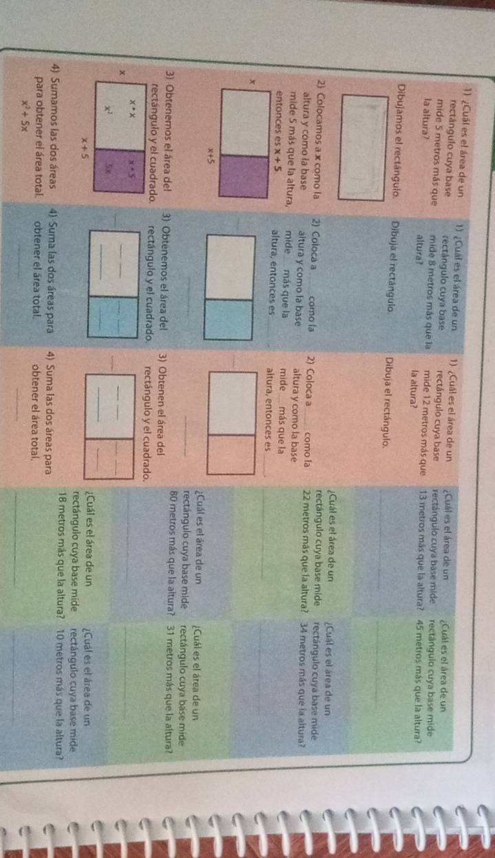 ¿Cuál es el área de un 1) ¿Cuál es el área de un 1) ¿Cuál es el área de un ¿Cuál es el área de un ¿Cuál es el área de un
rectângulo cuya base rectángulo cuya base rectángulo cuya base rectángulo cuya base mide rectângulo cuya base mide
mide 5 metros más que mide 8 metros más que la mide 12 metros más que 13 metros más que la altura?
la altura? altura? la altura? 45 metros más que la altura?
Dibujamos el rectángulo. Dibuja el rectángulo. Dibuja el rectángulo.
;Cuál es el área de un Cuál es el área de un
rectángulo cuya base mide rectángulo cuya base mide
2 Colocamos a x como la 2) Coloca a como la 2) Coloca a como la 22 metros más que la altura? 34 metros más que la altura?
altura y como la base altura y como la base altura y como la base
mide 5 más que la altura, mide más que la mide más que la
altura, entonces es altura, entonces es_
_
_
¿Cuál es el área de un ¿Cuál es el área de un
_rectángulo cuya base mide rectángulo cuya base mide
80 metros más que la altura? 31 metros más que la altura?
3) Obtenemos el área del 3) Obtenemos el área del 3) Obtenen el área del
rectángulo y el cuadrado. rectángulo y el cuadrado. rectángulo y el cuadrado.
_
_
_
_
_
_
_
_
_
__
¿Cuál es el área de un ¿Cual es el área de un
rectángulo cuya base mide rectángulo cuya base mide
18 metros más que la altura? 10 metros más que la altura?
4) Sumamos las dos áreas 4) Suma las dos áreas para 4) Suma las dos áreas para
para obtener el área total. obtener el área total. obtener el área total.
_
_
_
x^2+5x
_