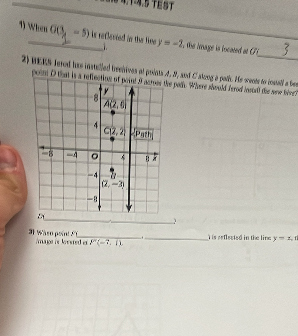 16 4,1-4.5 TEST
_
1) When G(3,-5) is reflected in the line . y=-2 , the image is located at O
).
2) DEES Jerod has installed beehives at points A, B, and C along a path. He wants to install a bee
point D that is a reflection of point B across the path. Where should Jerod instail the new hive?
_.
)
3) When point /(_ _) is reflected in the line y=x t
image is located at F'(-7,1).