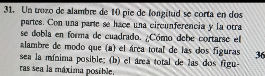 Un trozo de alambre de 10 pie de longitud se corta en dos 
partes. Con una parte se hace una circunferencia y la otra 
se dobla en forma de cuadrado. ¿Cómo debe cortarse el 
alambre de modo que (a) el área total de las dos figuras 36 
sea la mínima posible; (b) el área total de las dos figu- 
ras sea la máxima posible.