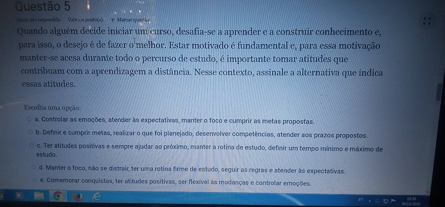 Ainda não respondida Vale 1,0 ponto(s). Marcar questão
Quando alguém decide iniciar um curso, desafia-se a aprender e a construir conhecimento e,
para isso, o desejo é de fazer o melhor. Estar motivado é fundamental e, para essa motivação
manter-se acesa durante todo o percurso de estudo, é importante tomar atitudes que
contribuam com a aprendizagem a distância. Nesse contexto, assinale a alternativa que indica
essas atitudes.
Escolha uma opção:
a. Controlar as emoções, atender às expectativas, manter o foco e cumprir as metas propostas.
b. Definir e cumprir metas, realizar o que foi planejado, desenvolver competências, atender aos prazos propostos.
c. Ter atitudes positivas e sempre ajudar ao próximo, manter a rotina de estudo, definir um tempo mínimo e máximo de
estudo.
d. Manter o foco, não se distrair, ter uma rotina firme de estudo, seguir as regras e atender às expectativas.
e. Comemorar conquistas, ter atitudes positivas, ser flexível às mudanças e controlar emoções.
19:36
30/12/2024