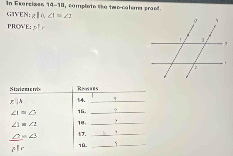 In Exercises 14-18, complete the two-column proof. 
GIVEN: gparallel h, ∠ 1≌ ∠ 2
PROVE: pparallel r
Statements Reasons 
_
gparallel h 14. _?
∠ 1≌ ∠ 3 15. _?
∠ 1≌ ∠ 2
16. _?_
beginarrayr ∠ 2equiv ∠ 3 pparallel rendarray
17. _?_ 
18. 
_?