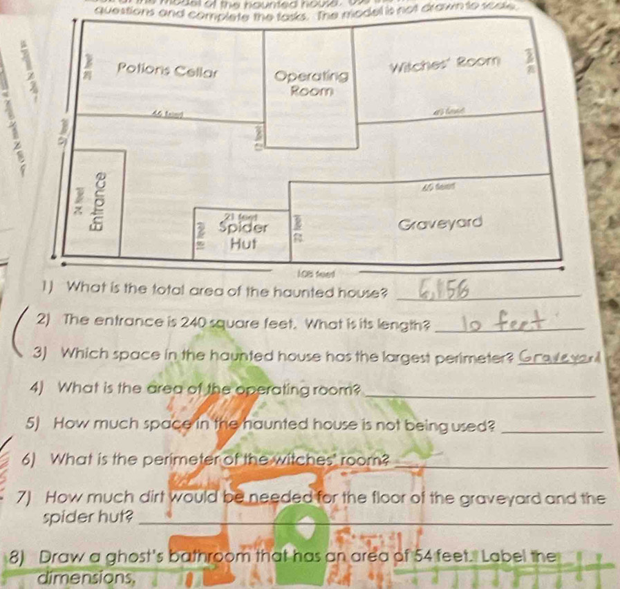 mode of the houmed none 
questions and complete the tasks. The model is not drawn to soste 
_ 
2) The entrance is 240 square feet. What is its length?_ 
3) Which space in the haunted house has the largest perimeter?_ 
4) What is the area of the operating room?_ 
5) How much space in the haunted house is not being used?_ 
6) What is the perimeter of the witches' room?_ 
7) How much dirt would be needed for the floor of the graveyard and the 
spider hut?_ 
8) Draw a ghost's bathroom that has an area of 54 feet. Label the 
dimensions,