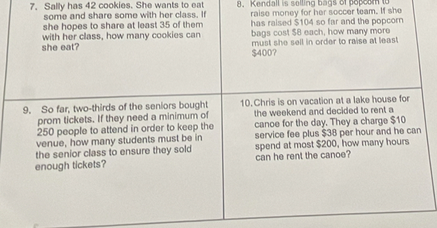 Sally has 42 cookies. She wants to eat 8. Kendall is selling bags of popcom to 
some and share some with her class. If raise money for her soccer team. If she 
she hopes to share at least 35 of them has raised $104 so far and the popcorn 
with her class, how many cookies can bags cost $B each, how many more 
must she sell in order to raise at least 
she eat? $400? 
9. So far, two-thirds of the seniors bought 10. Chris is on vacation at a lake house for 
prom tickets. If they need a minimum of the weekend and decided to rent a
250 people to attend in order to keep the canoe for the day. They a charge $10
venue, how many students must be in service fee plus $38 per hour and he can 
the senior class to ensure they sold spend at most $200, how many hours
enough tickets? can he rent the canoe?