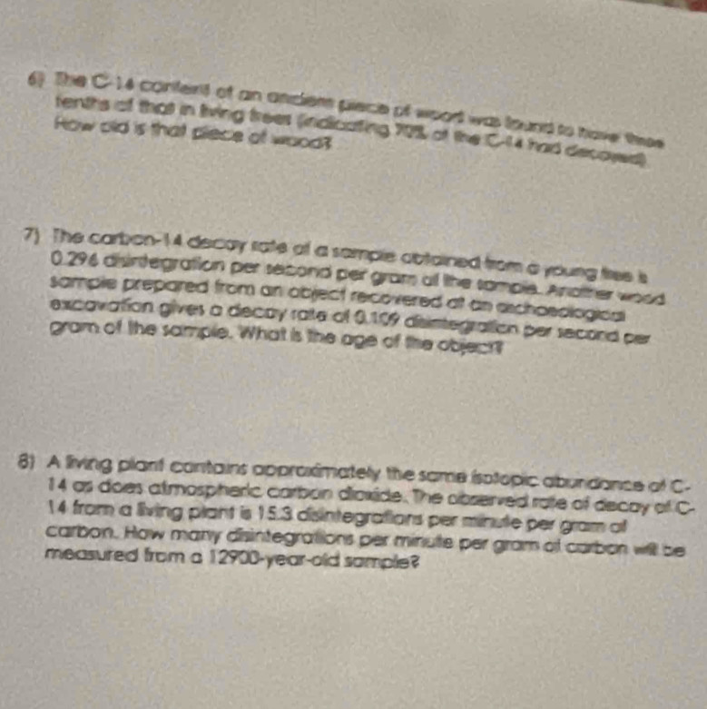 The C-14 content of an andem piece of woort was found to have thes 
tenths of that in living frees (indicating 70% of the C-14 had decoyed) 
How old is that piece of wood? 
7) The carbon- 14 decay rate of a sample abtained from a young free is
0.296 disintegration per second per gram of the somple. Another wood 
sample prepared from an object recovered at an aschoeological 
excavation gives a decay rate of 0.109 disimtegration per second per
gram of the sample. What is the age of the object? 
8) A living plant contains approximately the same isolopic abundance of C-
14 as does atmospheric carbon diaxide. The observed rate of decay of C
14 from a living plant is 15.3 disintegrations per minute per gram of 
carbon. How many disintegrations per minute per gram of carbon will be 
measured from a 12900-year-old sample?