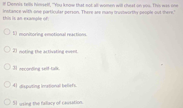 If Dennis tells himself, "You know that not all women will cheat on you. This was one
instance with one particular person. There are many trustworthy people out there,"
this is an example of:
1) monitoring emotional reactions.
2) noting the activating event.
3) recording self-talk.
4) disputing irrational beliefs.
5) using the fallacy of causation.