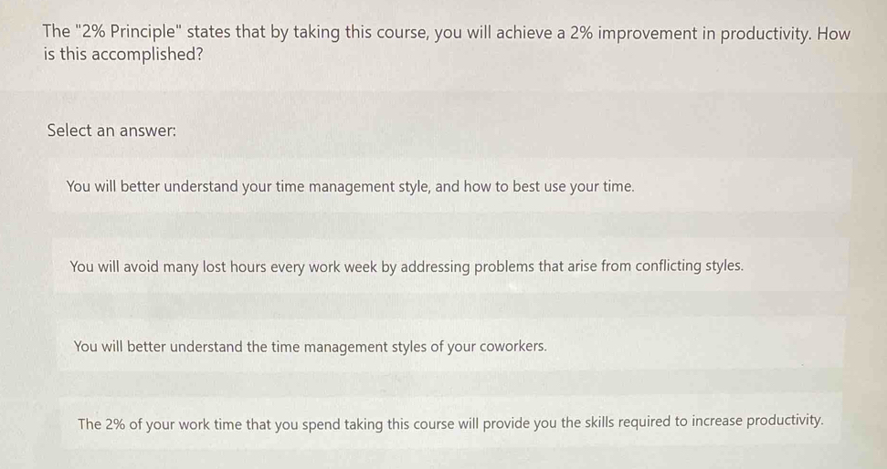 The "2% Principle" states that by taking this course, you will achieve a 2% improvement in productivity. How
is this accomplished?
Select an answer:
You will better understand your time management style, and how to best use your time.
You will avoid many lost hours every work week by addressing problems that arise from conflicting styles.
You will better understand the time management styles of your coworkers.
The 2% of your work time that you spend taking this course will provide you the skills required to increase productivity.