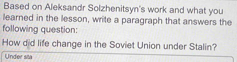 Based on Aleksandr Solzhenitsyn's work and what you 
learned in the lesson, write a paragraph that answers the 
following question: 
How did life change in the Soviet Union under Stalin? 
Under sta