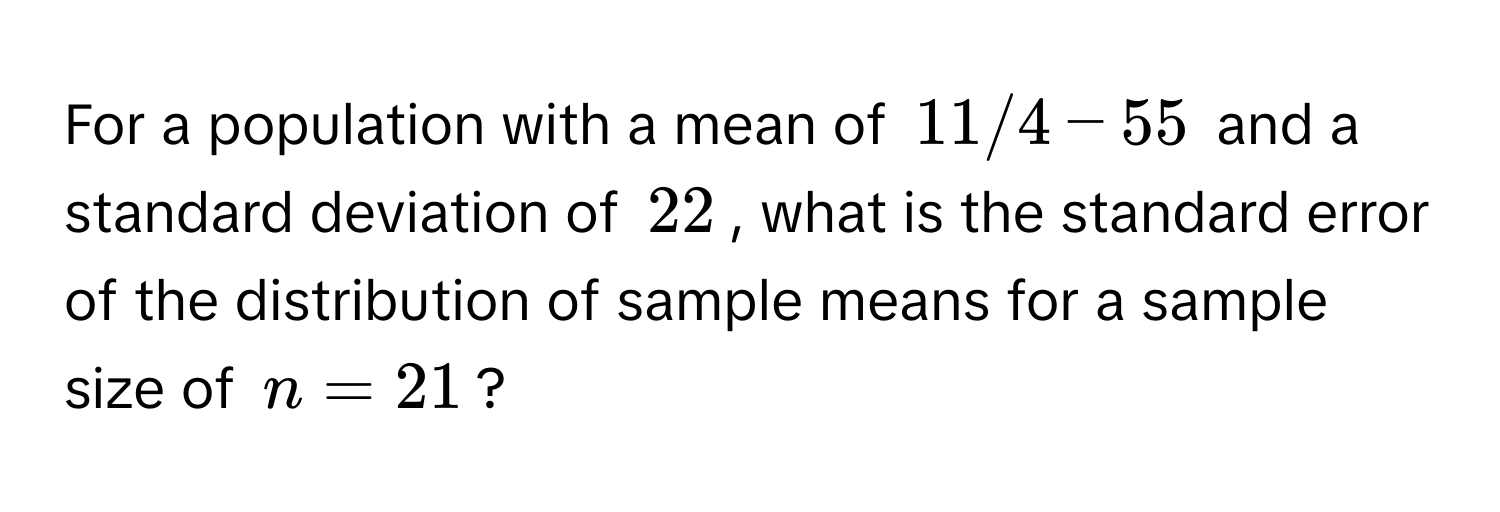 For a population with a mean of 11/4 - 55 and a standard deviation of 22, what is the standard error of the distribution of sample means for a sample size of n = 21?