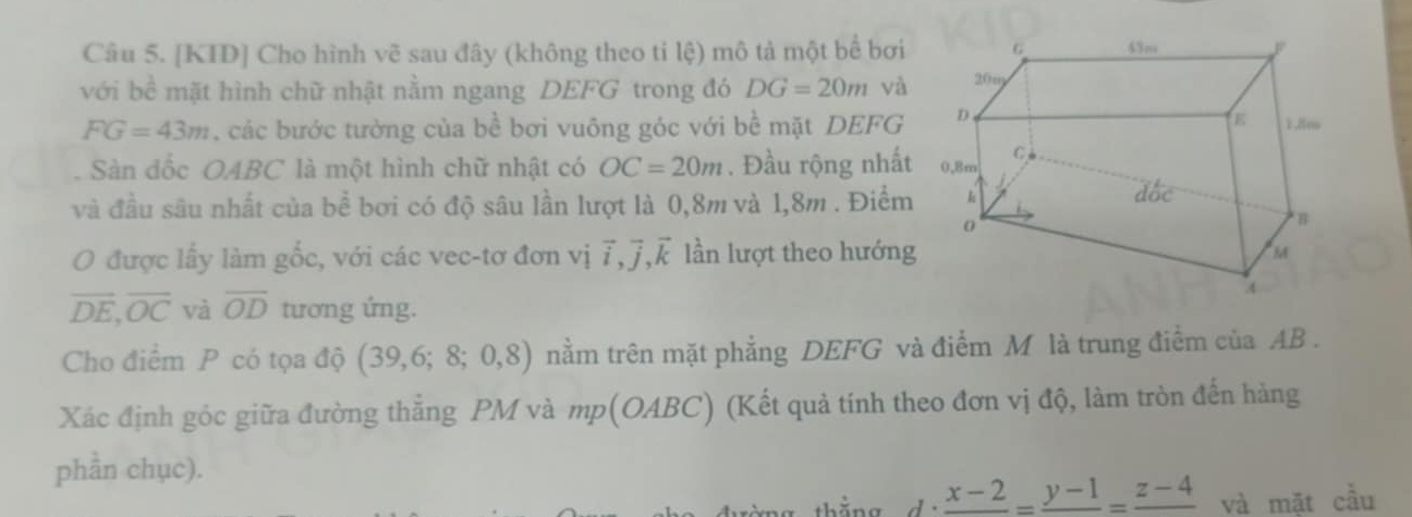 [KID] Cho hình vẽ sau đây (không theo ti lệ) mô tả một bể bơi 
với bề mặt hình chữ nhật nằm ngang DEFG trong đó DG=20m và
FG=43m , các bước tưởng của bề bơi vuông góc với bề mặt DEFG 
. Sàn đốc OABC là một hình chữ nhật có OC=20m. Đầu rộng nhất 
và đầu sâu nhất của bề bơi có độ sâu lần lượt là 0,8m và 1,8m. Điểm 
O được lấy làm gốc, với các vec-tơ đơn vị vector i, vector j, vector k lần lượt theo hướng
overline DE, overline OC và overline OD tương ứng. 
Cho điểm P có tọa độ (39,6;8;0,8) nằm trên mặt phẳng DEFG và điểm M là trung điểm của AB. 
Xác định góc giữa đường thẳng PM và mp(OABC) (Kết quả tính theo đơn vị độ, làm tròn đến hàng 
phần chục). 
g thắng frac x-2=frac y-1=frac z-4 và mặt cầu